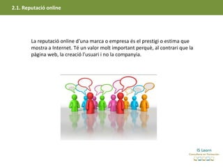 2.1. Reputació online




        La reputació online d'una marca o empresa és el prestigi o estima que
        mostra a Internet. Té un valor molt important perquè, al contrari que la
        pàgina web, la creació l'usuari i no la companyia.
 