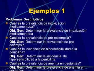 Ejemplos 1
Problemas Descriptivos
  Cuál es la prevalencia de intoxicación
  medicamentosa?
  Obj. Gen: Determinar la prevalencia de intoxicación
  medicamentosa
  Cual es la prevalencia de pre-eclempsia?
  Obj. Gen: Determinar la prevalencia de pre-
  eclampsia.
  Cual es la incidencia de hipersensibilidad a la
  penicilina?
  Obj. Gen: Determinar la incidencia de
  hipersensibilidad a la penicilina.
  Cual es la prevalencia de anemia en gestantes?
  Obj. Gen: Determinar la prevalencia de anemia en
  gestantes.
 