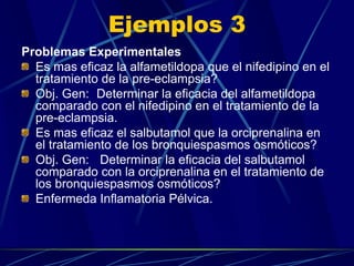 Ejemplos 3
Problemas Experimentales
  Es mas eficaz la alfametildopa que el nifedipino en el
  tratamiento de la pre-eclampsia?
  Obj. Gen: Determinar la eficacia del alfametildopa
  comparado con el nifedipino en el tratamiento de la
  pre-eclampsia.
  Es mas eficaz el salbutamol que la orciprenalina en
  el tratamiento de los bronquiespasmos osmóticos?
  Obj. Gen: Determinar la eficacia del salbutamol
  comparado con la orciprenalina en el tratamiento de
  los bronquiespasmos osmóticos?
  Enfermeda Inflamatoria Pélvica.
 