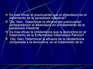 Es mas eficaz el pracicuantel que el albendazol en el
tratamiento de la parasitosis intestinal?
Obj. Gen: Determinar la eficacia del pracicuantel
comparadocon el albendazol en el tratamiento de la
parasitosis intestinal
Es mas eficaz la clindamicina que la doxiciclina en el
tratamiento de la Enfermedad Inflamatoria Pélvica?
 Obj. Gen: Determinar la eficacia de la clindamicina
comparada a la doxiciclina en el tratamiento de la
 