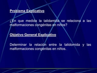 Problema Explicativo

¿En que medida la talidamida se relaciona a las
malformaciones congénitas en niños?

Objetivo General Explicativo

Determinar la relación entre la talidomida y las
malformaciones congénitas en niños.
 