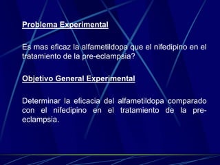 Problema Experimental

Es mas eficaz la alfametildopa que el nifedipino en el
tratamiento de la pre-eclampsia?

Objetivo General Experimental

Determinar la eficacia del alfametildopa comparado
con el nifedipino en el tratamiento de la pre-
eclampsia.
 