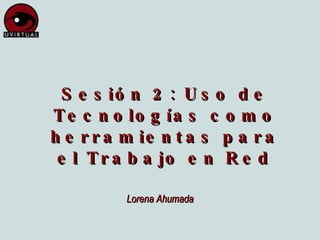 Sesión 2: Uso de Tecnologías como herramientas para el Trabajo en Red Lorena Ahumada 