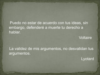 Puedo no estar de acuerdo con tus ideas, sin
embargo, defenderé a muerte tu derecho a
hablar.
                                      Voltaire

La validez de mis argumentos, no desvalidan tus
argumentos.
                                        Lyotard
 