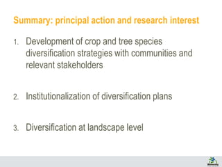 Summary: principal action and research interest
1. Development of crop and tree species
diversification strategies with communities and
relevant stakeholders
2. Institutionalization of diversification plans
3. Diversification at landscape level
 