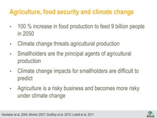 Agriculture, food security and climate change
• 100 % increase in food production to feed 9 billion people
in 2050
• Climate change threats agricultural production
• Smallholders are the principal agents of agricultural
production
• Climate change impacts for smallholders are difficult to
predict
• Agriculture is a risky business and becomes more risky
under climate change
Hardaker et al. 2004; Morton 2007; Godfray et al. 2010; Lobell et al. 2011
 