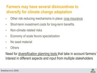 Farmers may have several disincentives to
diversify for climate change adaptation
• Other risk reducing mechanisms in place: crop insurance
• Short-term investment costs for long-term benefits
• Non-climate related risks
• Economy of scale favors specialization
• No seed material
• Others
Need for diversification planning tools that take in account farmers´
interest in different aspects and input from multiple stakeholders
Bradshaw et al. (2004)
 