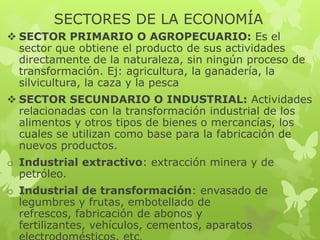SECTORES DE LA ECONOMÍA
 SECTOR PRIMARIO O AGROPECUARIO: Es el
sector que obtiene el producto de sus actividades
directamente de la naturaleza, sin ningún proceso de
transformación. Ej: agricultura, la ganadería, la
silvicultura, la caza y la pesca
 SECTOR SECUNDARIO O INDUSTRIAL: Actividades
relacionadas con la transformación industrial de los
alimentos y otros tipos de bienes o mercancías, los
cuales se utilizan como base para la fabricación de
nuevos productos.
o Industrial extractivo: extracción minera y de
petróleo.

o Industrial de transformación: envasado de
legumbres y frutas, embotellado de
refrescos, fabricación de abonos y
fertilizantes, vehículos, cementos, aparatos

 