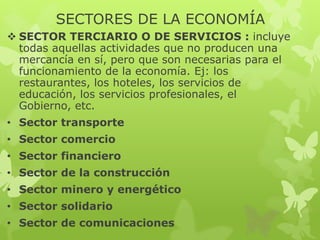 SECTORES DE LA ECONOMÍA
 SECTOR TERCIARIO O DE SERVICIOS : incluye
todas aquellas actividades que no producen una
mercancía en sí, pero que son necesarias para el
funcionamiento de la economía. Ej: los
restaurantes, los hoteles, los servicios de
educación, los servicios profesionales, el
Gobierno, etc.
• Sector transporte
• Sector comercio
• Sector financiero
• Sector de la construcción

• Sector minero y energético
• Sector solidario
• Sector de comunicaciones

 