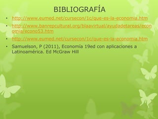 BIBLIOGRAFÍA
• http://www.eumed.net/cursecon/1c/que-es-la-economia.htm
• http://www.banrepcultural.org/blaavirtual/ayudadetareas/econ
omia/econo53.htm

• http://www.eumed.net/cursecon/1c/que-es-la-economia.htm
• Samuelson, P (2011), Economía 19ed con aplicaciones a
Latinoamérica. Ed McGraw Hill

 