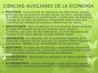 CIENCIAS AUXILIARES DE LA ECONOMÍA
 POLÍTICA: La economía se relaciona con éste factor cuando
entre las dos se busca el cambio social, es decir, cuando desde
la política se propone la coordinación y promoción de esfuerzos
sociales en el logro de planes y programas económicos que
maximice los beneficios sociales y disminuya los costos.
 SOCIOLOGÍA: tiene incidencia en la economía desde el punto
de vista del estudio del grupo humano para resolver
conflictos, así como de las tradiciones, el nivel educativo, el
ingreso al mercado laboral, la organización social.
 GEOGRAFÍA: se relaciona con la economía respecto de la
evolución histórica de los recursos, la relación entre lugares y
sus gentes, ligados a las necesidades de las personas
 HISTORIA: se hace uso de teorías y experiencias anteriores
(primitivismo, esclavismo, comunismo, socialismo) para poder
realizar proyecciones y predicciones económicas.
 ESTADÍSTICA: Apoyo para la obtención de datos económicos
cuantitativos
 ECONOMETRÍA: técnica investigativa que aplicada a datos
estadísticos, permite la predicción de fenómenos económicos.

 