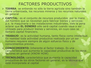FACTORES PRODUCTIVOS
 TIERRA: se entiende no sólo la tierra agrícola sino también la
tierra urbanizada, los recursos mineros y los recursos naturales
en general
 CAPITAL: es el conjunto de recursos producidos por la mano
del hombre que se necesitan para fabricar bienes y servicios:
p.e. la maquinaria o las instalaciones industriales. Vale la pena
aclarar que EL DINERO sólo será capital cuando vaya a ser
utilizado para producir bienes y servicios, en cuyo caso se
llamará capital financiero.
 TRABAJO: es la actividad humana, tanto física como intelectual.
En realidad toda actividad productiva realizada por un ser
humano requiere siempre de algún esfuerzo físico y de
conocimientos previos.
 CONOCIMIENTO: Inherente al factor trabajo. Es una
característica que aumenta la capacidad productiva de los otros
factores en general (KNOW HOW)
 TECNOLOGÍA: característica que aumenta la capacidad
productiva de los otros factores en general; es la técnica que
está incorporada al capital

 