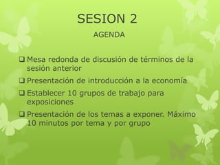 SESION 2
AGENDA
 Mesa redonda de discusión de términos de la
sesión anterior

 Presentación de introducción a la economía
 Establecer 10 grupos de trabajo para
exposiciones
 Presentación de los temas a exponer. Máximo
10 minutos por tema y por grupo

 