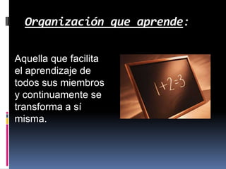 Organización que aprende:
Aquella que facilita
el aprendizaje de
todos sus miembros
y continuamente se
transforma a sí
misma.

 