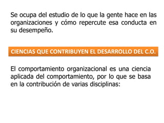 El comportamiento organizacional es una ciencia
aplicada del comportamiento, por lo que se basa
en la contribución de varias disciplinas:
CIENCIAS QUE CONTRIBUYEN EL DESARROLLO DEL C.O.
Se ocupa del estudio de lo que la gente hace en las
organizaciones y cómo repercute esa conducta en
su desempeño.
 