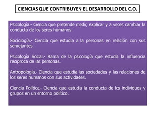 Psicología.- Ciencia que pretende medir, explicar y a veces cambiar la
conducta de los seres humanos.
Sociología.- Ciencia que estudia a la personas en relación con sus
semejantes
Psicología Social.- Rama de la psicología que estudia la influencia
recíproca de las personas.
Antropología.- Ciencia que estudia las sociedades y las relaciones de
los seres humanos con sus actividades.
Ciencia Política.- Ciencia que estudia la conducta de los individuos y
grupos en un entorno político.
CIENCIAS QUE CONTRIBUYEN EL DESARROLLO DEL C.O.
 