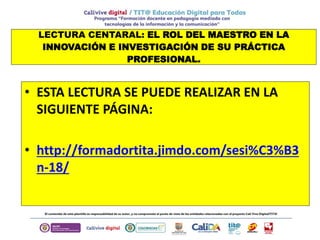 LECTURA CENTARAL: EL ROL DEL MAESTRO EN LA
INNOVACIÓN E INVESTIGACIÓN DE SU PRÁCTICA
PROFESIONAL.
• ESTA LECTURA SE PUEDE REALIZAR EN LA
SIGUIENTE PÁGINA:
• http://formadortita.jimdo.com/sesi%C3%B3
n-18/
 