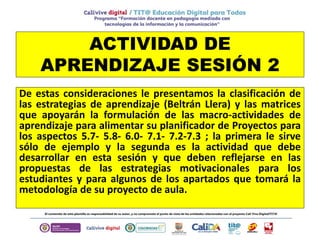 ACTIVIDAD DE
APRENDIZAJE SESIÓN 2
De estas consideraciones le presentamos la clasificación de
las estrategias de aprendizaje (Beltrán Llera) y las matrices
que apoyarán la formulación de las macro-actividades de
aprendizaje para alimentar su planificador de Proyectos para
los aspectos 5.7- 5.8- 6.0- 7.1- 7.2-7.3 ; la primera le sirve
sólo de ejemplo y la segunda es la actividad que debe
desarrollar en esta sesión y que deben reflejarse en las
propuestas de las estrategias motivacionales para los
estudiantes y para algunos de los apartados que tomará la
metodología de su proyecto de aula.
 