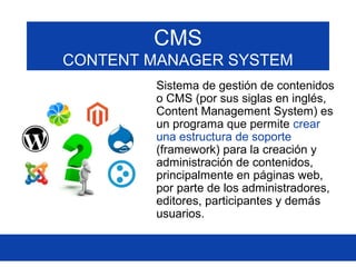 CMS
CONTENT MANAGER SYSTEM
Sistema de gestión de contenidos
o CMS (por sus siglas en inglés,
Content Management System) es
un programa que permite crear
una estructura de soporte
(framework) para la creación y
administración de contenidos,
principalmente en páginas web,
por parte de los administradores,
editores, participantes y demás
usuarios.
 