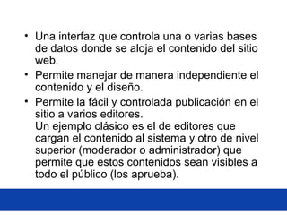 • Una interfaz que controla una o varias bases
de datos donde se aloja el contenido del sitio
web.
• Permite manejar de manera independiente el
contenido y el diseño.
• Permite la fácil y controlada publicación en el
sitio a varios editores.
Un ejemplo clásico es el de editores que
cargan el contenido al sistema y otro de nivel
superior (moderador o administrador) que
permite que estos contenidos sean visibles a
todo el público (los aprueba).
 