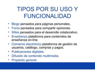 • Blogs pensados para páginas personales.
• Foros pensados para compartir opiniones.
• Wikis pensados para el desarrollo colaborativo.
• Enseñanza plataforma para contenidos de
enseñanza on-line.
• Comercio electrónico plataforma de gestión de
usuarios, catálogo, compras y pagos.
• Publicaciones digitales.
• Difusión de contenido multimedia.
• Propósito general.
TIPOS POR SU USO Y
FUNCIONALIDAD
 