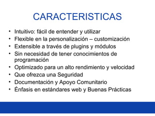 CARACTERISTICAS
• Intuitivo: fácil de entender y utilizar
• Flexible en la personalización – customización
• Extensible a través de plugins y módulos
• Sin necesidad de tener conocimientos de
programación
• Optimizado para un alto rendimiento y velocidad
• Que ofrezca una Seguridad
• Documentación y Apoyo Comunitario
• Énfasis en estándares web y Buenas Prácticas
 