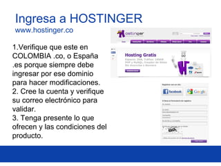 1.Verifique que este en
COLOMBIA .co, o España
.es porque siempre debe
ingresar por ese dominio
para hacer modificaciones.
2. Cree la cuenta y verifique
su correo electrónico para
validar.
3. Tenga presente lo que
ofrecen y las condiciones del
producto.
Ingresa a HOSTINGER
www.hostinger.co
 