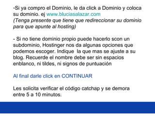 -Si ya compro el Dominio, le da click a Dominio y coloca
su dominio. ej www.bluciasalazar.com
(Tenga presente que tiene que redireccionar su dominio
para que apunte al hosting)
- Si no tiene dominio propio puede hacerlo scon un
subdominio, Hostinger nos da algunas opciones que
podemos escoger. Indique la que mas se ajuste a su
blog. Recuerde el nombre debe ser sin espacios
enblanco, ni tildes, ni signos de puntuación
Al final darle click en CONTINUAR
Les solicita verificar el código catchap y se demora
entre 5 a 10 minutos.
 