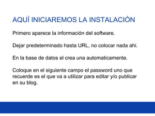 AQUÍ INICIAREMOS LA INSTALACIÓN
Primero aparece la información del software.
Dejar predeterminado hasta URL, no colocar nada ahi.
En la base de datos el crea una automaticamente.
Coloque en el siguiente campo el password uno que
recuerde es el que va a utilizar para editar y/o publicar
en su blog.
 