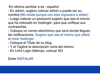 -En idioma cambiar a es - español
- En admin, sugiero colocar admin o puede ser su
nombre (No olvide porque con este ingresara a editar)
- Luego colocar un password sugiero que sea el mismo
que ha colocado en hostinger, para que unifique sus
contraseñas.
- Coloque un correo electrónico que será donde lleguen
las notificaciones. Sugiero que sea el mismo que utilizó
al crear hostinger.
- Coloque el Titulo de su blog.
- Y el Tagline la descripción corta del mismo.
- En Limit Login Attemps, colocar NO
Darle INSTALAR
 