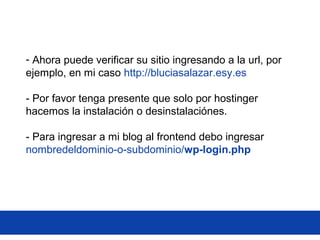 - Ahora puede verificar su sitio ingresando a la url, por
ejemplo, en mi caso http://bluciasalazar.esy.es
- Por favor tenga presente que solo por hostinger
hacemos la instalación o desinstalaciónes.
- Para ingresar a mi blog al frontend debo ingresar
nombredeldominio-o-subdominio/wp-login.php
 