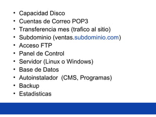 • Capacidad Disco
• Cuentas de Correo POP3
• Transferencia mes (trafico al sitio)
• Subdominio (ventas.subdominio.com)
• Acceso FTP
• Panel de Control
• Servidor (Linux o Windows)
• Base de Datos
• Autoinstalador (CMS, Programas)
• Backup
• Estadisticas
 