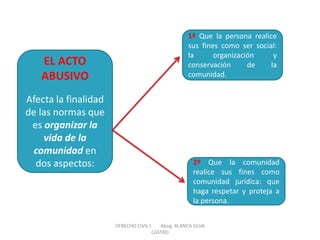 EL ACTO ABUSIVO Afecta la finalidad de las normas que es organizar la vida de la comunidad en dos aspectos: 
1º Que la persona realice sus fines como ser social: la organización y conservación de la comunidad. 
2º Que la comunidad realice sus fines como comunidad jurídica: que haga respetar y proteja a la persona. 
DERECHO CIVIL I Abog. BLANCA SILVA CASTRO  