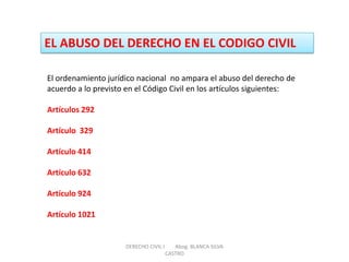 EL ABUSO DEL DERECHO EN EL CODIGO CIVIL 
El ordenamiento jurídico nacional no ampara el abuso del derecho de acuerdo a lo previsto en el Código Civil en los artículos siguientes: Artículos 292 Artículo 329 Artículo 414 Artículo 632 Artículo 924 Artículo 1021 
DERECHO CIVIL I Abog. BLANCA SILVA CASTRO  