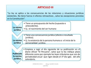 ARTICULO III “La ley se aplica a las consecuencias de las relaciones y situaciones jurídicas existentes. No tiene fuerza ni efectos retroactivos , salvo las excepciones previstas en la Constitución”. 
La norma jurídica 
•Tiene un presupuesto de hecho (supuesto o antecedente). 
•Ej.: el nacimiento del ser humano 
La norma jurídica 
•Tiene una consecuencia jurídica (efecto o resultado jurídico). 
•Ej. la existencia de la persona humana o el inicio de la personalidad jurídica. 
Publicada la norma jurídica 
•Empieza a regir al día siguiente de su publicación en el diario oficial “El Peruano”, salvo que la ley indique plazo diferente como por ejemplo las leyes tributarias que son de periodicidad anual que rigen desde el 1º día sgte. del año calendario. 
DERECHO CIVIL I Abog. BLANCA SILVA CASTRO  