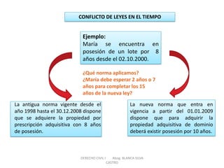 CONFLICTO DE LEYES EN EL TIEMPO 
Ejemplo: María se encuentra en posesión de un lote por 8 años desde el 02.10.2000. 
La antigua norma vigente desde el año 1998 hasta el 30.12.2008 dispone que se adquiere la propiedad por prescripción adquisitiva con 8 años de posesión. 
La nueva norma que entra en vigencia a partir del 01.01.2009 dispone que para adquirir la propiedad adquisitiva de dominio deberá existir posesión por 10 años. 
¿Qué norma aplicamos? ¿María debe esperar 2 años o 7 años para completar los 15 años de la nueva ley? 
DERECHO CIVIL I Abog. BLANCA SILVA CASTRO  