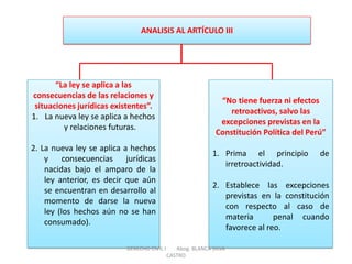 ANALISIS AL ARTÍCULO III 
“La ley se aplica a las consecuencias de las relaciones y situaciones jurídicas existentes”. 
1.La nueva ley se aplica a hechos y relaciones futuras. 2. La nueva ley se aplica a hechos y consecuencias jurídicas nacidas bajo el amparo de la ley anterior, es decir que aún se encuentran en desarrollo al momento de darse la nueva ley (los hechos aún no se han consumado). 
“No tiene fuerza ni efectos retroactivos, salvo las excepciones previstas en la Constitución Política del Perú” 
1.Prima el principio de irretroactividad. 
2.Establece las excepciones previstas en la constitución con respecto al caso de materia penal cuando favorece al reo. 
DERECHO CIVIL I Abog. BLANCA SILVA CASTRO  