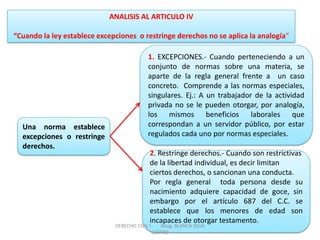 ANALISIS AL ARTICULO IV “Cuando la ley establece excepciones o restringe derechos no se aplica la analogía” 
Una norma establece excepciones o restringe derechos. 
1. EXCEPCIONES.- Cuando perteneciendo a un conjunto de normas sobre una materia, se aparte de la regla general frente a un caso concreto. Comprende a las normas especiales, singulares. Ej.: A un trabajador de la actividad privada no se le pueden otorgar, por analogía, los mismos beneficios laborales que correspondan a un servidor público, por estar regulados cada uno por normas especiales. 
2. Restringe derechos.- Cuando son restrictivas de la libertad individual, es decir limitan ciertos derechos, o sancionan una conducta. Por regla general toda persona desde su nacimiento adquiere capacidad de goce, sin embargo por el artículo 687 del C.C. se establece que los menores de edad son incapaces de otorgar testamento. 
DERECHO CIVIL I Abog. BLANCA SILVA CASTRO  