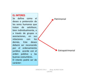 EL INTERES Se define como el deseo o pretensión de los seres humanos que tratan de satisfacer, bien individualmente, o a través de grupos o asociaciones, en sus relaciones con los demás. Este deseo deberá ser reconocido por el ordenamiento jurídico acorde con el orden público y las buenas costumbres. El interés podrá ser de carácter: 
Patrimonial 
Extrapatrimonial 
DERECHO CIVIL I Abog. BLANCA SILVA CASTRO  