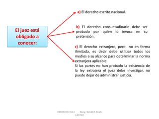 El juez está obligado a conocer: 
a) El derecho escrito nacional. 
b) El derecho consuetudinario debe ser probado por quien lo invoca en su pretensión. 
c) El derecho extranjero, pero no en forma ilimitada, es decir debe utilizar todos los medios a su alcance para determinar la norma extranjera aplicable. Si las partes no han probado la existencia de la ley extrajera el juez debe investigar, no puede dejar de administrar justicia. 
DERECHO CIVIL I Abog. BLANCA SILVA CASTRO  