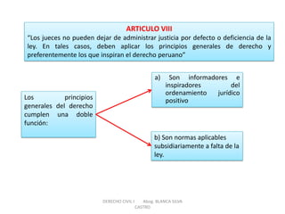 Los principios generales del derecho cumplen una doble función: 
a) Son informadores e inspiradores del ordenamiento jurídico positivo 
ARTICULO VIII “Los jueces no pueden dejar de administrar justicia por defecto o deficiencia de la ley. En tales casos, deben aplicar los principios generales de derecho y preferentemente los que inspiran el derecho peruano” 
b) Son normas aplicables subsidiariamente a falta de la ley. 
DERECHO CIVIL I Abog. BLANCA SILVA CASTRO  