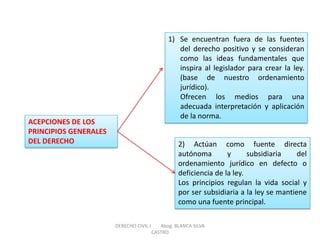 ACEPCIONES DE LOS PRINCIPIOS GENERALES DEL DERECHO 
1)Se encuentran fuera de las fuentes del derecho positivo y se consideran como las ideas fundamentales que inspira al legislador para crear la ley. (base de nuestro ordenamiento jurídico). Ofrecen los medios para una adecuada interpretación y aplicación de la norma. 
2) Actúan como fuente directa autónoma y subsidiaria del ordenamiento jurídico en defecto o deficiencia de la ley. Los principios regulan la vida social y por ser subsidiaria a la ley se mantiene como una fuente principal. 
DERECHO CIVIL I Abog. BLANCA SILVA CASTRO  