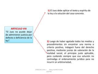 ARTICULO VIII “El Juez no puede dejar de administrar justicia por defecto o deficiencia de la ley”. 
1) El Juez debe aplicar el texto y espíritu de la ley a la solución del caso concreto. 
2) Luego de haber agotado todos los medios y procedimientos sin encontrar una norma o criterio positivo, indagará fuera del derecho positivo, mediante juicios de valoración de la realidad social, el principio justo aplicable, pero cuidando siempre que esa solución no contradiga el ordenamiento jurídico para no incurrir en arbitrariedad, 
DERECHO CIVIL I Abog. BLANCA SILVA CASTRO  