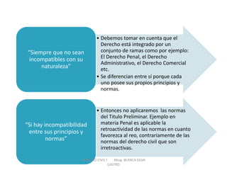 •Debemos tomar en cuenta que el Derecho está integrado por un conjunto de ramas como por ejemplo: El Derecho Penal, el Derecho Administrativo, el Derecho Comercial etc. 
•Se diferencian entre sí porque cada uno posee sus propios principios y normas. 
“Siempre que no sean incompatibles con su naturaleza” 
•Entonces no aplicaremos las normas del Titulo Preliminar. Ejemplo en materia Penal es aplicable la retroactividad de las normas en cuanto favorezca al reo, contrariamente de las normas del derecho civil que son irretroactivas. 
“Si hay incompatibilidad entre sus principios y normas” 
DERECHO CIVIL I Abog. BLANCA SILVA CASTRO  