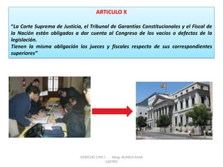 ARTICULO X “La Corte Suprema de Justicia, el Tribunal de Garantías Constitucionales y el Fiscal de la Nación están obligados a dar cuenta al Congreso de los vacíos o defectos de la legislación. Tienen la misma obligación los jueces y fiscales respecto de sus correspondientes superiores” 
DERECHO CIVIL I Abog. BLANCA SILVA CASTRO  
