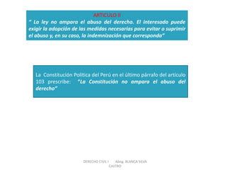 ARTICULO II “ La ley no ampara el abuso del derecho. El interesado puede exigir la adopción de las medidas necesarias para evitar o suprimir el abuso y, en su caso, la indemnización que corresponda” 
La Constitución Política del Perú en el último párrafo del artículo 103 prescribe: “La Constitución no ampara el abuso del derecho” 
DERECHO CIVIL I Abog. BLANCA SILVA CASTRO  