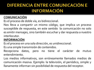 COMUNICACIÓN
Es el proceso de doble vía, es bidireccional.
Nos lleva a compartir un mismo código, que implica un proceso
susceptible de respuesta, en este sentido la comunicación no solo
es emitir mensajes, sino también escuchar y dar respuesta a nuestro
interlocutor.
INFORMACIÓN
Es el proceso en una sola dirección, es unidireccional.
Es una simple transmisión de contenidos.
Recepciona datos, pero no tiene el carácter de mutuo
entendimiento.
Los medios informativos, son erróneamente llamados medios de
comunicación masiva. Ejemplo: la televisión, el periódico, simple y
llanamente informan sin posibilidad de respuesta del receptor.
 