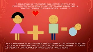 EL PRODUCTO DE LA FECUNDACIÓN ES LA UNION DE UN OVULO Y UN
ESPERMATOZOIDE QUE FUSIONA SUS NUCLEOS Y COMBINA SUS ADN PARA LA
CREACION Y DESARROLLO DE UN NUEVO SER… UN BEBÉ…!!!
DESDE EL PRINCIPIO SE NECESITO DE AMBOS PARA SU EXISTENCIA… ASI MISMO SE NECESITA DE
LOS DOS PADRE Y MADRE PARA CUIDAR, EDUCAR, PROTEGER Y AMAR A UN BEBÉ….! ROMPAN
LOS ESQUEMAS Y CONSTRUYAMOS UN MUNDO LLENO DE FAMILIAS FELICES…
 