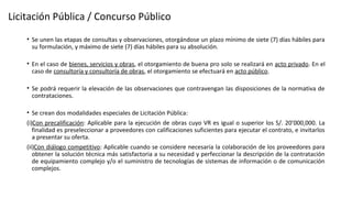 • Se unen las etapas de consultas y observaciones, otorgándose un plazo mínimo de siete (7) días hábiles para
su formulación, y máximo de siete (7) días hábiles para su absolución.
• En el caso de bienes, servicios y obras, el otorgamiento de buena pro solo se realizará en acto privado. En el
caso de consultoría y consultoría de obras, el otorgamiento se efectuará en acto público.
• Se podrá requerir la elevación de las observaciones que contravengan las disposiciones de la normativa de
contrataciones.
• Se crean dos modalidades especiales de Licitación Pública:
(i)Con precalificación: Aplicable para la ejecución de obras cuyo VR es igual o superior los S/. 20’000,000. La
finalidad es preseleccionar a proveedores con calificaciones suficientes para ejecutar el contrato, e invitarlos
a presentar su oferta.
(ii)Con diálogo competitivo: Aplicable cuando se considere necesaria la colaboración de los proveedores para
obtener la solución técnica más satisfactoria a su necesidad y perfeccionar la descripción de la contratación
de equipamiento complejo y/o el suministro de tecnologías de sistemas de información o de comunicación
complejos.
Licitación Pública / Concurso Público
 