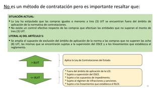 SITUACIÓN ACTUAL:
 La Ley ha estipulado que las compras iguales o menores a tres (3) UIT se encuentran fuera del ámbito de
aplicación de la normativa de contrataciones.
 No existe un control efectivo respecto de las compras que efectúan las entidades que no superan el monto de
tres (3) UIT.
LITERAL A) DEL ARTÍCULO 5:
 Se amplía el supuesto de exclusión del ámbito de aplicación de la norma a las compras que no superen las ocho
(8) UIT, las mismas que se encontrarán sujetas a la supervisión del OSCE y a los lineamientos que establezca el
reglamento.
28
> 8UIT
<= 8UIT
* Fuera del ámbito de aplicación de la LCE.
* Sujeto a supervisión del OSCE.
* Sujeto a los supuestos de impedimento.
* Sujeto al régimen de infracciones y sanciones.
* Sujeto a los lineamientos que establezca el RLCE.
Aplica la Ley de Contrataciones del Estado
No es un método de contratación pero es importante resaltar que:
 